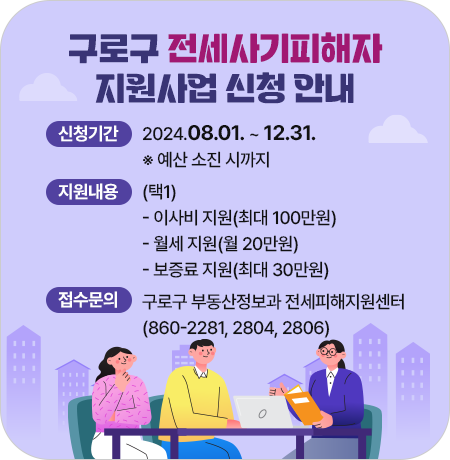 구로구 전세사기피해자 지원사업 신청 안내
신청기간 : 2024.08.01. ~ 12.31. ※ 예산 소진 시까지
지원내용 (택1)
   - 이사비 지원(최대 100만원)
   - 월세 지원(월 20만원)
   - 보증료 지원(최대 30만원)
접수문의 : 구로구 부동산정보과 전세피해지원센터(☎860-2281, 2804, 2806)||1