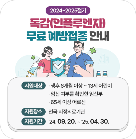 2024-2025절기 독감(인플루엔자) 무료 예방접종 안내
지원대상 : 
· 생후 6개월 이상 ~ 13세 어린이
· 임신 여부를 확인한 임신부
· 65세 이상 어르신(코로나19 백신 포함)
· 보건의료 취약계층
지원장소 : 전국 지정의료기관
지원기간 : ＇24. 09. 20. ~ ＇25. 04. 30.||1