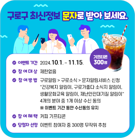 구로구 최신정보 문자로 받아 보세요.
이벤트 기간 : 2024.10.1. ~ 11. 15.
기프티콘 300명
참여대상 : 제한없음
참여 방법 : 구로알림 >구로소식 > 문자알림서비스 신청
