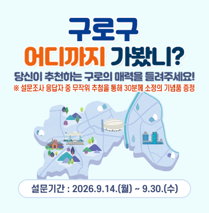 구로구, 어디까지 가봤니?
당신이 추천하는 구로의 매력을 들려주세요!
○ 설문기간 : 2026.9.14.(월) ~ 9.30.(수)
설문조사 응답자 중 무작위 추첨을 통해 30분께 소정의 기념품을 드립니다.