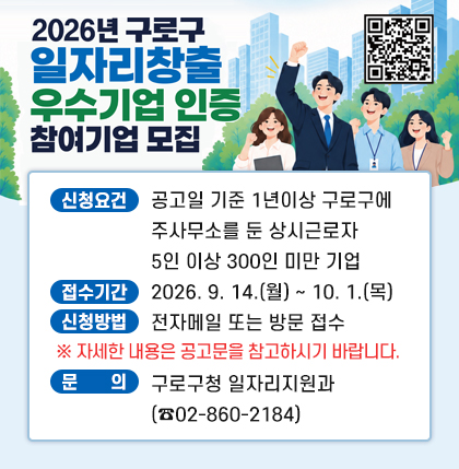 구로구 일자리 창출 우수기업 인증 신청기업 모집
○ 신청요건 : 공고일 기준 1년이상 구로구에 주사무소를 둔 상시근로자 5인 이상 300인 미만 기업
○ 접수기간 : 2026. 9. 14.(월) ~ 10. 1.(목)
○ 신청방법 : 전자메일 또는 방문 접수
※ 자세한 내용은 공고문을 참고하시기 바랍니다.
○ 문 의 : 구로구청 일자리지원과(☎02-860-2184)