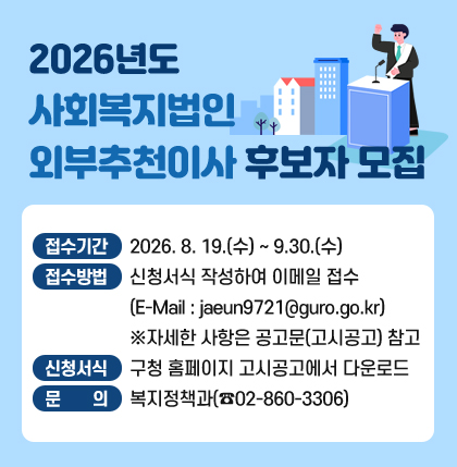 2026년도 사회복지법인 외부추천이사 후보자 모집
o 접수기간 : 2026. 8. 19.(수) ~ 9.30.(수)
o 접수방법 : 신청서식 작성하여 이메일 접수
(E-Mail : jaeun9721@guro.go.kr)
※자세한 사항은 공고문(고시공고) 참고
o 신청서식 : 구청 홈페이지 고시공고에서 다운로드
o 문 의 : 복지정책과(☎02-860-3306)