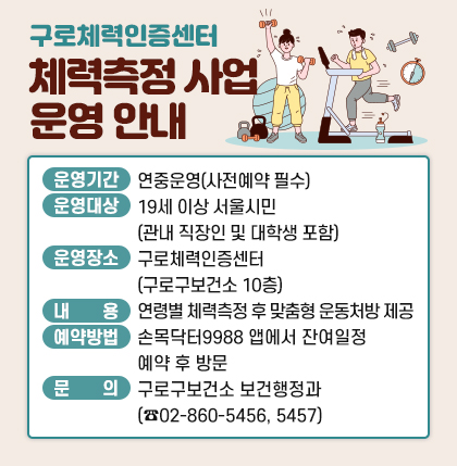 구로체력인증센터 체력측정 사업 운영 안내
○ 운영기간 : 연중운영(사전예약 필수)
○ 운영대상 : 19세 이상 서울시민(관내 직장인 및 대학생 포함)
○ 운영장소 : 구로체력인증센터(구로구보건소 10층)
○ 내 용 : 연령별 체력측정 후 맞춤형 운동처방 제공
○ 예약방법 : 손목닥터9988 앱에서 잔여일정 예약 후 방문
○ 문 의 : 구로구보건소 보건행정과(☎02-860-5456, 5457)