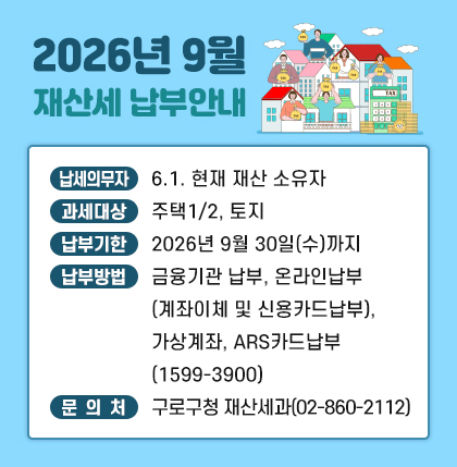 o 납세의무자 : 6.1. 현재 재산 소유자
ㅇ 과세대상 : 주택1/2, 토지
ㅇ 납부기한 : 2026년 9월 30일(수)까지
ㅇ 납부방법 : 금융기관 납부, 온라인납부(계좌이체 및 신용카드납부),가상계좌,
ARS카드납부(1599-3900)
ㅇ 문의처 : 구로구청 재산세과( 02-860-2112 )
