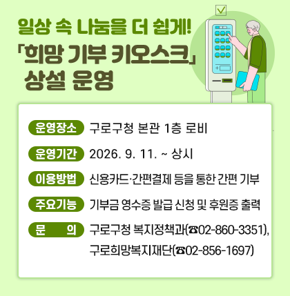일상 속 나눔을 더 쉽게! 「희망 기부 키오스크」 상설 운영
○ 운영장소 : 구로구청 본관 1층 로비
○ 운영기간 : 2026. 9. 11. ~ 상시
○ 이용방법 : 신용카드·간편결제 등을 통한 간편 기부
○ 주요기능 : 기부금 영수증 발급 신청 및 후원증 출력
○ 문 의 : 구로구청 복지정책과(☎02-860-3351), 구로희망복지재단(☎02-856-1697)