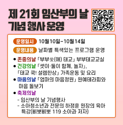 제 21회 임산부의 날 기념 행사 운영
○ 운영일시 : 10월10일~10월14일
○ 운영내용 : 날자별 특색있는 프로그램 운영
⦁ (존중의날)「부부愛(애) 태교」 부부태교교실
⦁ (건강의날)「셋이·둘이 함께, 놀자」,「태교 쿡! 설렘한상」 가족운동 및 요리
⦁ (마음의날)「엄마의 마음정원」 원예테라피와 마음 돌보기
⦁ (축제의날)
- 임산부의 날 기념행사
- 소아청소년과 전문의 하정훈 원장의 육아 특강(삐뽀삐뽀 119 소아과 저자)