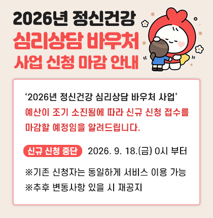 2026년 정신건강 심리상담 바우처 사업
신청 마감 안내
‘2026년 정신건강 심리상담 바우처 사업’
예산이 조기 소진됨에 따라 신규 신청 접수를
마감할 예정임을 알려드립니다.
* 신규 신청 중단 : 2026. 9. 18.(금) 0시 부터
※기존 신청자는 동일하게 서비스 이용 가능
※추후 변동사항 있을 시 재공지