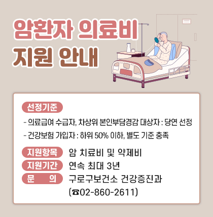 암환자 의료비 지원 안내
1. 선정기준
- 의료급여 수급자, 차상위 본인부담경감 대상자 : 당연 선정
- 건강보험 가입자 : 하위 50% 이하, 별도 기준 충족
2. 지원항목 : 암 치료비 및 약제비
3. 지원기간 : 연속 최대 3년
4. 문 의 : 구로구보건소 건강증진과 (☎ 02-860-2611)