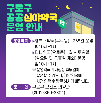구로구 공공심야약국 운영 안내
○운영약국
행복새약국(구로동) : 365일 운영 밤10시~1시
다나약국(오류동) : 월~토요일 (일요일 및 공휴일 제외) 운영 밤10시~1시
※ 운영약국의 사정상 휴무일이 발생할 수 있으니,
해당 약국에 사전 연락 후 방문 하시기 바랍니다.
○문 의 : 구로구 보건소 의약과(☎02-860-3301)
