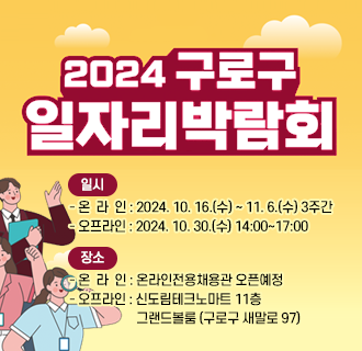 2024년 구로구 온•오프 일자리박람회
■ 일   시
    - 온 라 인   2024. 10. 16.(수) ~ 11. 6.(수) 3주간
    - 오프라인   2024. 10. 30.(수) 14:00~17:00
■ 장   소
    - 온 라 인   온라인전용채용관 오픈예정
    - 오프라인   신도림테크노마트 11층 그랜드볼룸 (구로구 새말로 97)