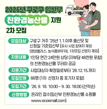 2026년 구로구 임산부 친환경농산물 지원 2차 모집
❍ 모집대상 : 구로구 거주 `25년 1.1. 이후 출산모 및 신청일 기준 임산부
- 유사 사업 참여자 제외(영양플러스, 농식품바우처), 1차 모집 선정자 제외.
❍ 지원내용 : 1인당 연간 24만원 상당(자부담 48천원 포함)의 친환경농산물 꾸러미 공급
❍ 지원기간 : 사업대상자 확정일로부터 26. 12. 15.까지 지원
❍ 모집인원 : 66명 (1차 선정자 중 포기자 포함)
❍ 모집기간 : 26. 9. 18. 10:00 ~ 9. 30. 18:00(선착순)
❍ 신청방법 : 온라인 접수(임산부 친환경농산물 쇼핑몰 www.ecoemall.com)