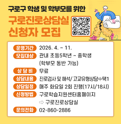 구로구 학생 및 학부모를 위한
구로진로상담실 신청자 모집
◦ 운영기간 : 2026. 4. ∼ 11.
◦ 모집대상 : 관내 초등5학년 ∼ 중학생(학부모 동반 가능)
◦ 상 담 비 : 무료
◦ 상담내용 : 진로검사 및 해석/ 고교유형상담 中 택1
◦ 상담일정 : 매주 화요일 2회 진행(17시/18시)
◦ 신청방법 :구로학습지원센터홈페이지→구로진로상담실
◦ 문의전화 : 02-860-2886
