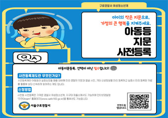구로경찰서 여성청소년계
아이의 작은 지문으로 가정의 큰 행복을 지켜주세요.
아동 등 지문 사전 등록
사전등록제도란 무엇인가요?
아동등이 실종되었을 떄를 대비하여 미리 경찰이 지문과 얼굴 사진, 기타 신상정보를 미리 등록하고 실종시 미리 등록된 자료를 활용해 보다 신속하게 찾아주는 제도입니다.
신청방법 : : 가까운 경찰서 여성청소년계, 지구대 파출소에서도 가능하며 인터넷경찰청 홈페이지 www.safe182.go.kr을 통해서도 가능합니다.