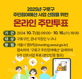 2025년 구로구 주민참여예산 사업 선정을 위한 온라인 주민투표

기간 2024. 10. 7.(월) 09:00~ 10. 16.(수) 18:00
대상 구로구민, 관내 직장인 누구나
방법 서울시 엠보팅(mvoting.seoul.go.kr) 접속하여 
      ＇구로구 주민참여예산＇ 검색하여 5개 선호사업 투표(본인인증 필요)