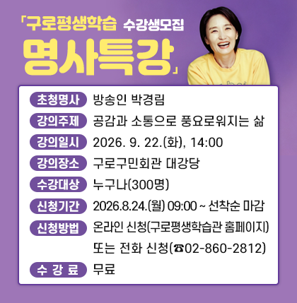 「구로평생학습 명사특강」수강생모집
○ 초청명사 : 방송인 박경림
○ 강의주제 : 공감과 소통으로 풍요로워지는 삶
○ 강의일시 : 2026. 9. 22.(화), 14:00
○ 강의장소 : 구로구민회관 대강당
○ 수강대상 : 누구나(300명)
○ 신청기간 : 2026.8.24.(월) 09:00 ~ 선착순 마감
○ 신청방법 : 온라인 신청(구로평생학습관 홈페이지) 또는 전화 신청(☎02-860-2812)
○ 수 강 료 : 무료