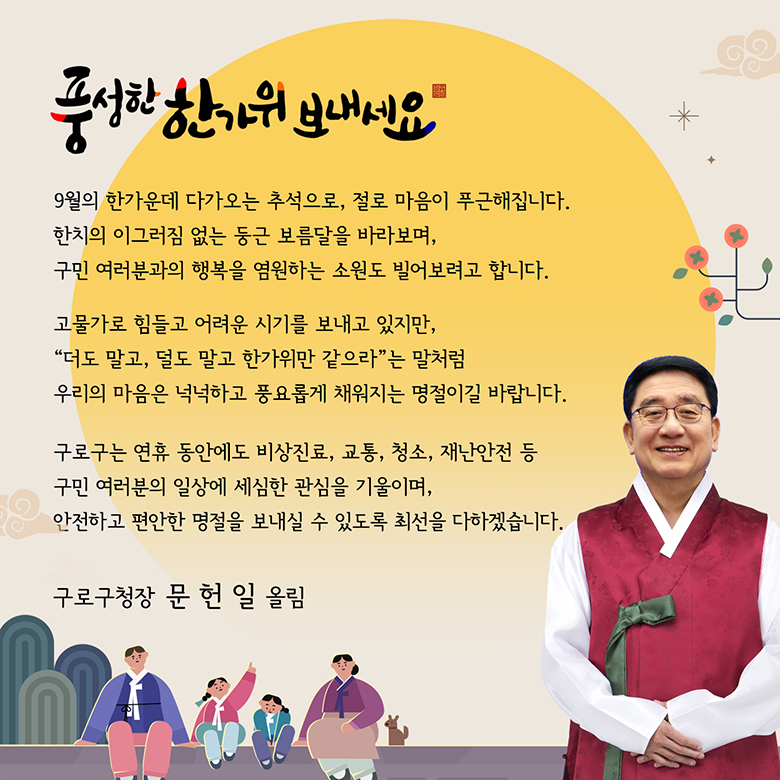 풍성한 한가위 보내세요 9월의 한가운데 다가오는 추석으로, 절로 마음이 푸근해집니다. 한치의 이그러짐 없는 둥근 보름달을 바라보며, 구민 여러분과의 행복을 염원하는 소원도 빌어보려고 합니다. 고물가로 힘들고 어려운 시기를 보내고 있지만, “더도 말고, 덜도 말고 한가위만 같으라”는 말처럼 우리의 마음은 넉넉하고 풍요롭게 채워지는 명절이길 바랍니다. 구로구는 연휴 동안에도 비상지료, 교통, 청소, 재난안전 등 구민 여러분의 일상에 세심한 관심을 기울이며, 안전하고 편안한 명절을 보내실 수 있도록 최선을 다하겠습니다. 구로구청장 문 헌 일 올림